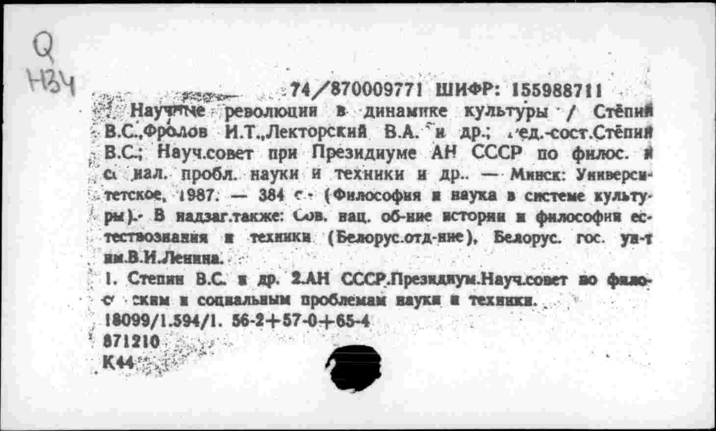 ﻿
74/870009771 ШИФР: 155988711
Научяне революции в динамике культуры / Стёпий В.С.,Фролов И .Т., Лекторский В.А.'н др.; ж'ед.-сост.Стёпий р В.С; Науч.совет при Президиуме АН СССР по фнлос. И ' а ,иал. пробл. науки и техники и др.. — Минск: Университетское, 1987. — 384 о (Философия и наука в системе культу-А ры).- В надзаг .также: Сов. нац. об-ние истории в философии естествознания и техники (Белорус.отд-вне), Белорус, гос. ун-т . нм.В.ИЛенина.
I. Степин В.С В др. ЭДН СССР.Президиум.Науч.совет но фнао-е схим и социальным проблемам науки и техники.
18099/1.594/1. 56-2+57-0+85-4
1 871210 у/
К44^<р^'